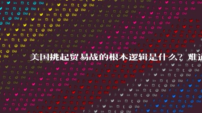 美国挑起贸易战的根本逻辑是什么？难道他真的能行吗？