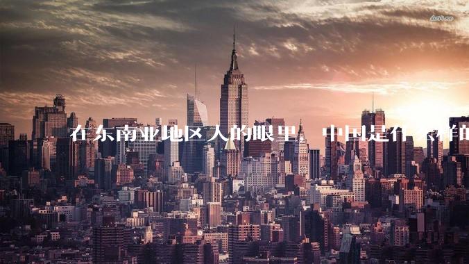 在东南亚地区人的眼里，中国是什么样的？